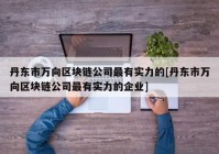 丹东市万向区块链公司最有实力的[丹东市万向区块链公司最有实力的企业]